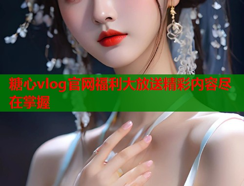 糖心vlog官网福利大放送精彩内容尽在掌握