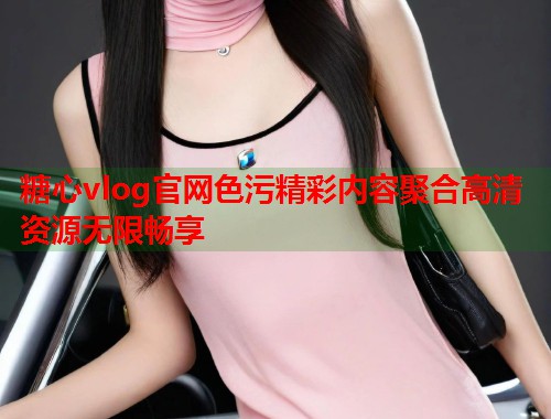 糖心vlog官网色污精彩内容聚合高清资源无限畅享