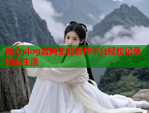 糖心vlog宫网全能创作平台轻松记录精彩生活