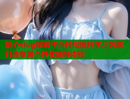 糖心vlog家教平台轻松提升学习效率打造专属个性化辅导体验
