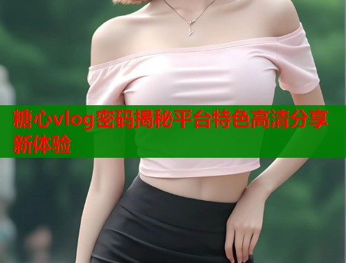 糖心vlog密码揭秘平台特色高清分享新体验