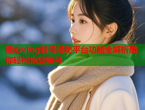 糖心vlog封号揭秘平台功能全解析助你轻松恢复账号