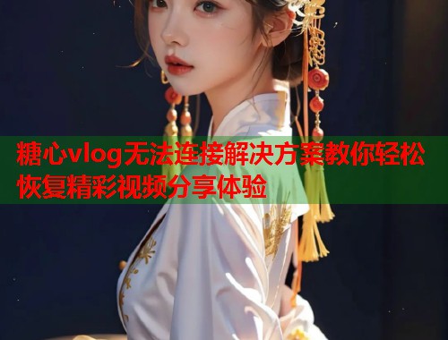 糖心vlog无法连接解决方案教你轻松恢复精彩视频分享体验