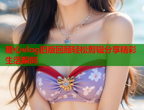 糖心vlog旧版回顾轻松剪辑分享精彩生活瞬间