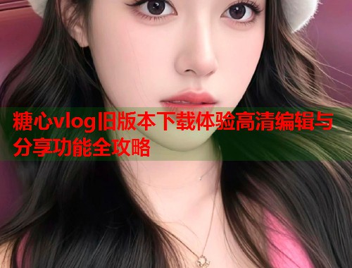 糖心vlog旧版本下载体验高清编辑与分享功能全攻略