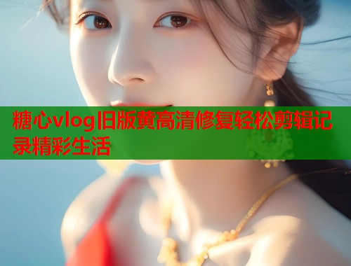 糖心vlog旧版黄高清修复轻松剪辑记录精彩生活