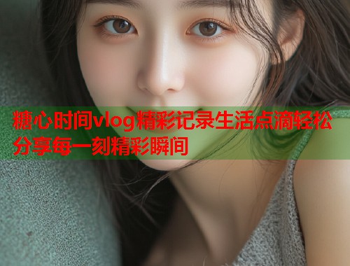 糖心时间vlog精彩记录生活点滴轻松分享每一刻精彩瞬间