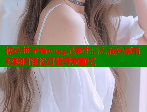 糖心柚子猫vlog记录生活点滴分享精彩瞬间轻松打造专属回忆
