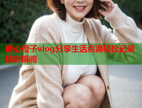 糖心橙子vlog分享生活点滴轻松记录精彩瞬间