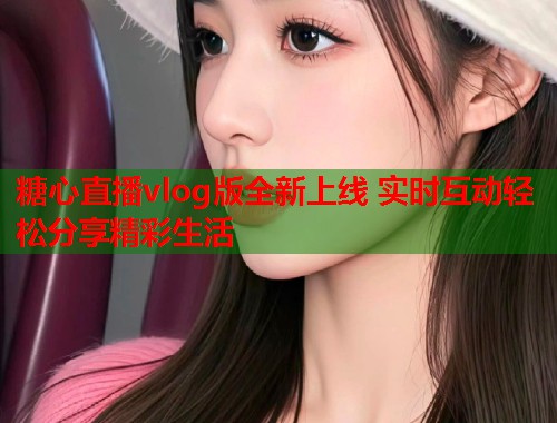 糖心直播vlog版全新上线 实时互动轻松分享精彩生活