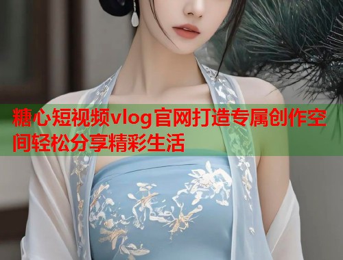 糖心短视频vlog官网打造专属创作空间轻松分享精彩生活