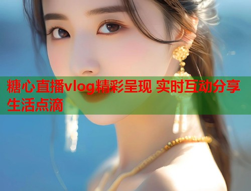 糖心直播vlog精彩呈现 实时互动分享生活点滴