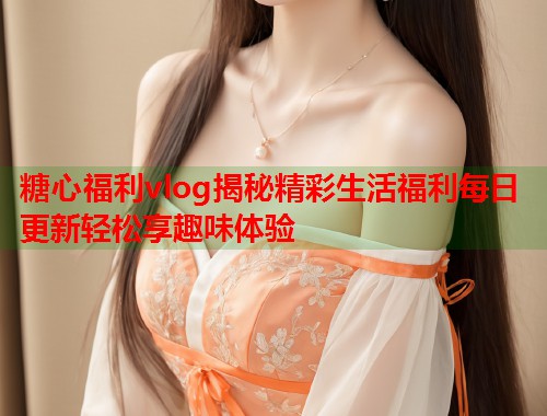 糖心福利vlog揭秘精彩生活福利每日更新轻松享趣味体验