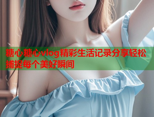 糖心糖心vlog精彩生活记录分享轻松捕捉每个美好瞬间