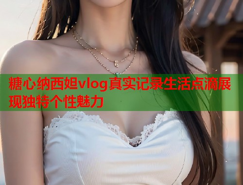 糖心纳西妲vlog真实记录生活点滴展现独特个性魅力