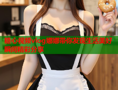 糖心视频vlog娜娜带你发现生活美好瞬间精彩分享