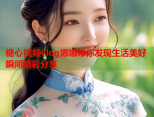 糖心视频vlog娜娜带你发现生活美好瞬间精彩分享