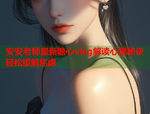 安安老师最新糖心vlog解读心理秘诀轻松缓解焦虑
