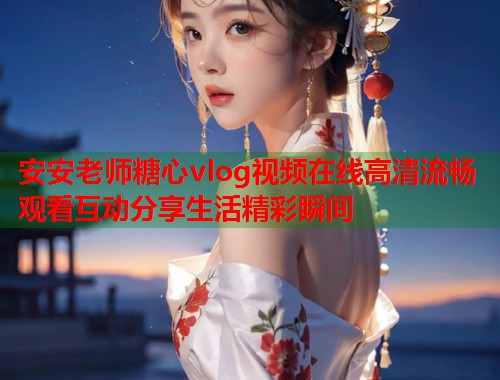 安安老师糖心vlog视频在线高清流畅观看互动分享生活精彩瞬间