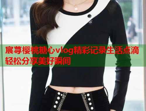 宸荨樱桃糖心vlog精彩记录生活点滴轻松分享美好瞬间