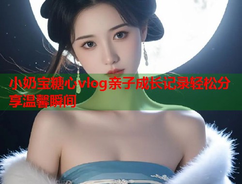小奶宝糖心vlog亲子成长记录轻松分享温馨瞬间