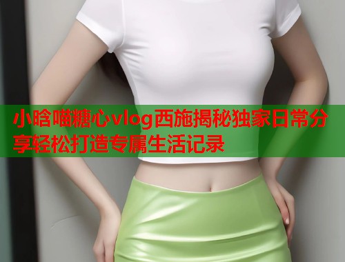 小晗喵糖心vlog西施揭秘独家日常分享轻松打造专属生活记录