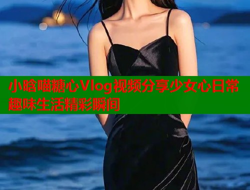 小晗喵糖心Vlog视频分享少女心日常趣味生活精彩瞬间