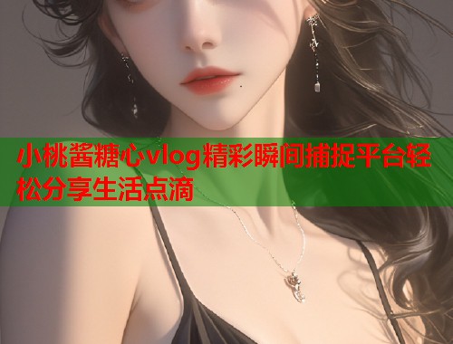 小桃酱糖心vlog精彩瞬间捕捉平台轻松分享生活点滴