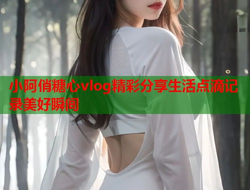 小阿俏糖心vlog精彩分享生活点滴记录美好瞬间