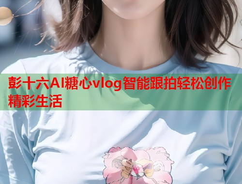 彭十六AI糖心vlog智能跟拍轻松创作精彩生活