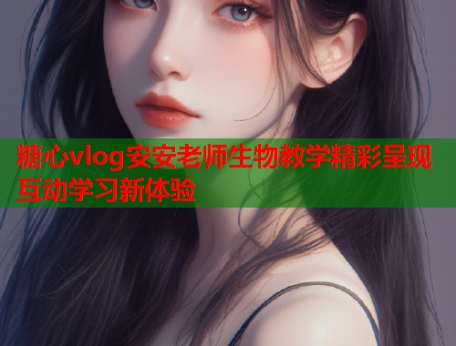 糖心vlog安安老师生物教学精彩呈现互动学习新体验
