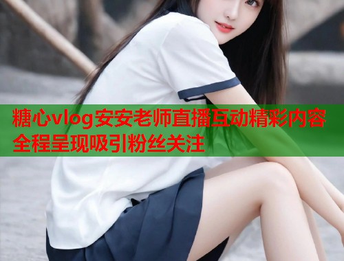 糖心vlog安安老师直播互动精彩内容全程呈现吸引粉丝关注
