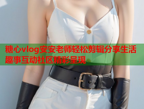 糖心vlog安安老师轻松剪辑分享生活趣事互动社区精彩呈现