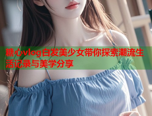 糖心vlog白发美少女带你探索潮流生活记录与美学分享