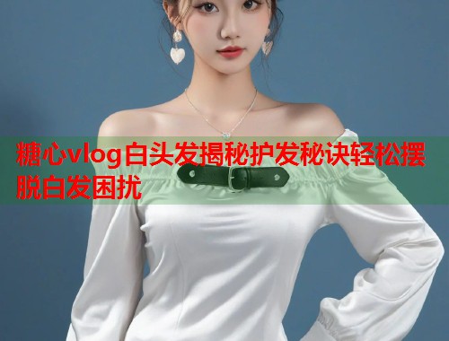 糖心vlog白头发揭秘护发秘诀轻松摆脱白发困扰