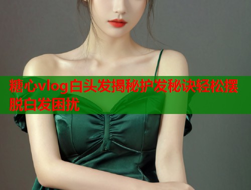 糖心vlog白头发揭秘护发秘诀轻松摆脱白发困扰
