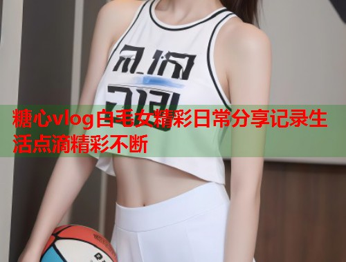 糖心vlog白毛女精彩日常分享记录生活点滴精彩不断