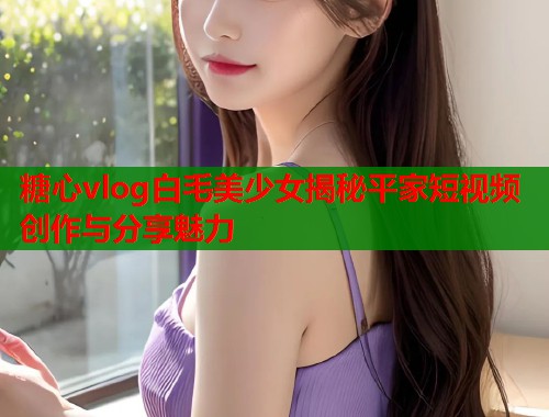 糖心vlog白毛美少女揭秘平家短视频创作与分享魅力