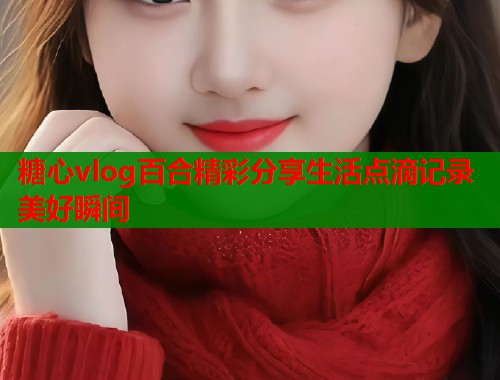 糖心vlog百合精彩分享生活点滴记录美好瞬间