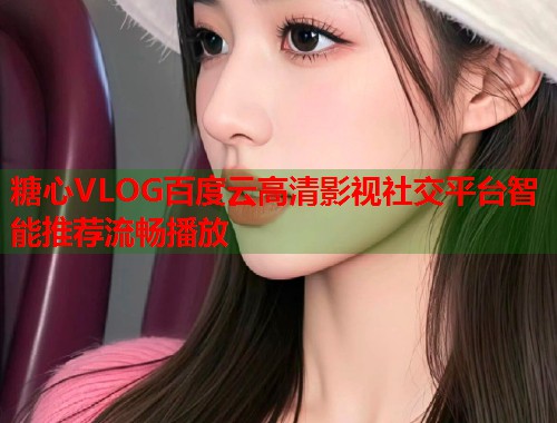 糖心VLOG百度云高清影视社交平台智能推荐流畅播放
