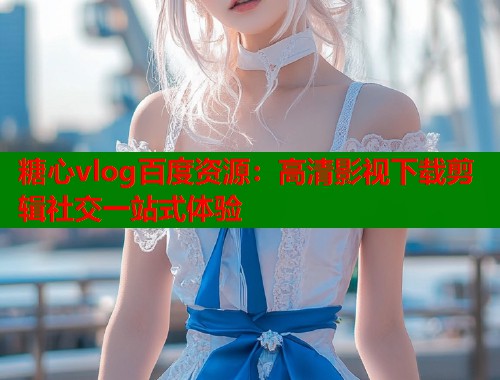 糖心vlog百度资源：高清影视下载剪辑社交一站式体验