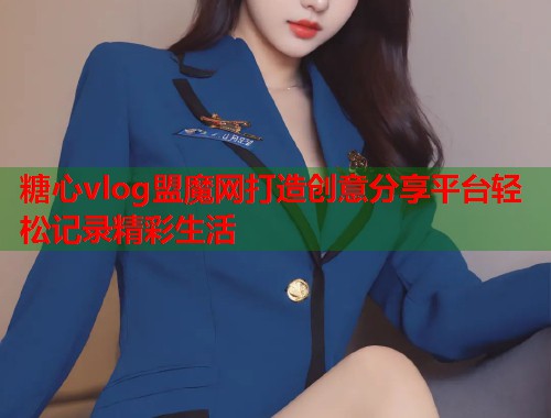 糖心vlog盟魔网打造创意分享平台轻松记录精彩生活