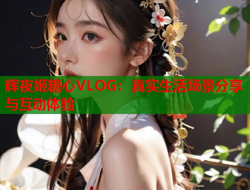 辉夜姬糖心VLOG：真实生活场景分享与互动体验