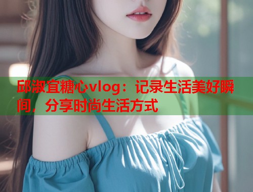 邱淑宜糖心vlog：记录生活美好瞬间，分享时尚生活方式