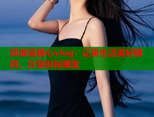 邱淑宜糖心vlog：记录生活美好瞬间，分享时尚潮流