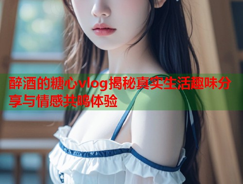 醉酒的糖心vlog揭秘真实生活趣味分享与情感共鸣体验