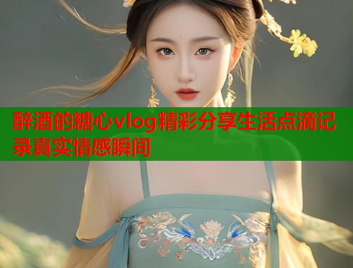 醉酒的糖心vlog精彩分享生活点滴记录真实情感瞬间