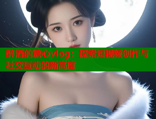 醉酒的糖心vlog：探索短视频创作与社交互动的新高度
