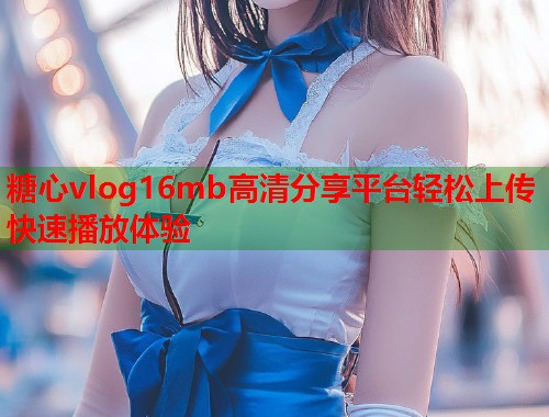 糖心vlog16mb高清分享平台轻松上传快速播放体验