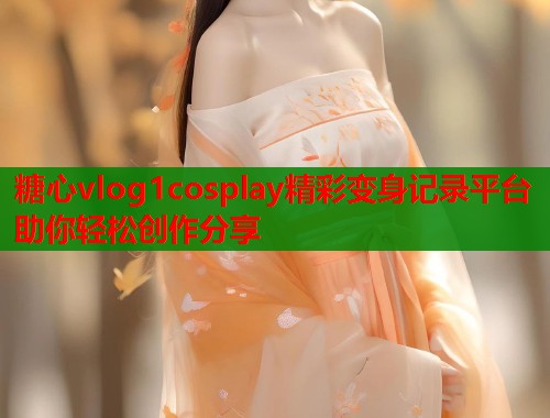 糖心vlog1cosplay精彩变身记录平台助你轻松创作分享